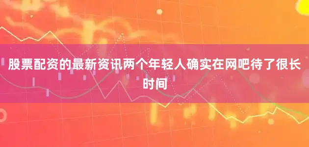 股票配资的最新资讯两个年轻人确实在网吧待了很长时间