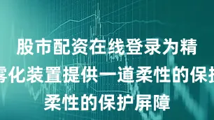 股市配资在线登录为精密的雾化装置提供一道柔性的保护屏障