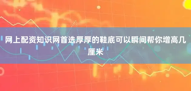 网上配资知识网首选厚厚的鞋底可以瞬间帮你增高几厘米